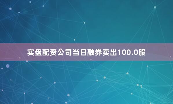 实盘配资公司当日融券卖出100.0股