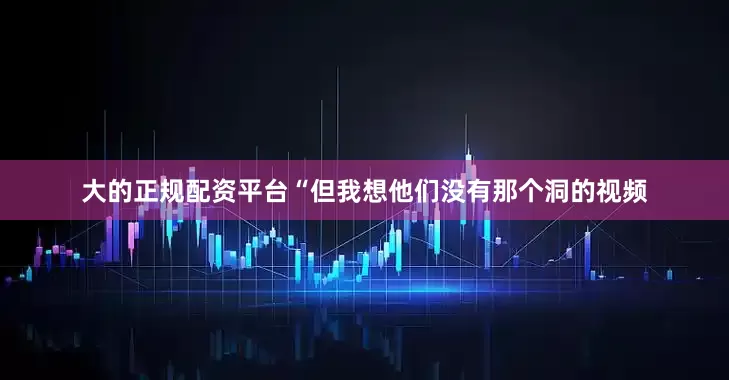 大的正规配资平台“但我想他们没有那个洞的视频