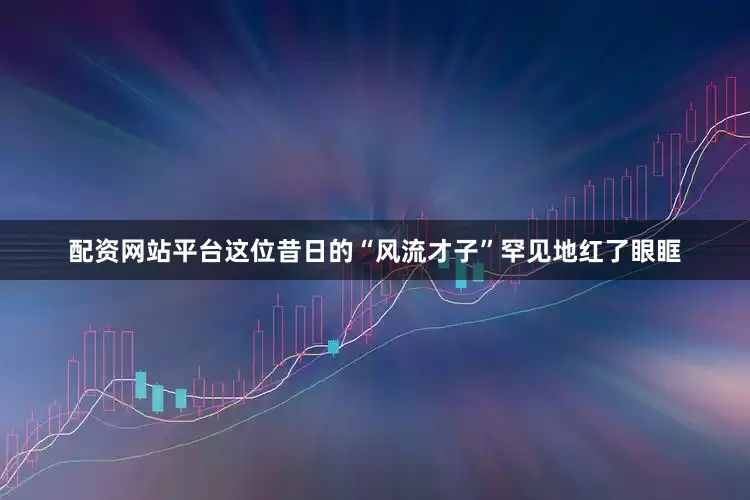 配资网站平台这位昔日的“风流才子”罕见地红了眼眶
