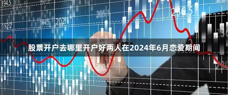 股票开户去哪里开户好两人在2024年6月恋爱期间