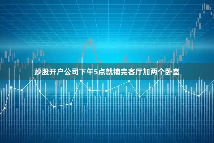炒股开户公司下午5点就铺完客厅加两个卧室